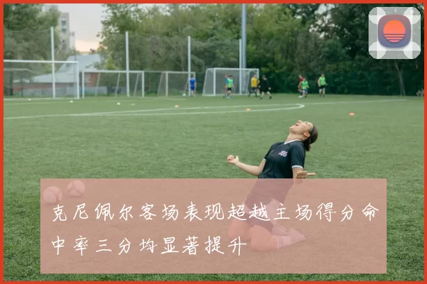 克尼佩尔客场表现超越主场得分命中率三分均显著提升