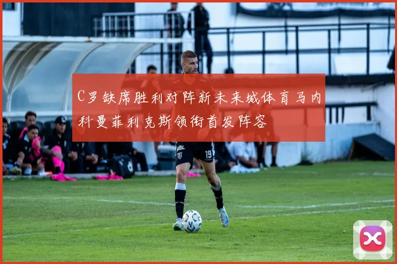 C罗缺席胜利对阵新未来城体育马内科曼菲利克斯领衔首发阵容