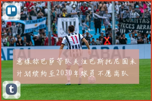 意媒称巴萨等队关注巴斯托尼国米计划续约至2030年球员不愿离队