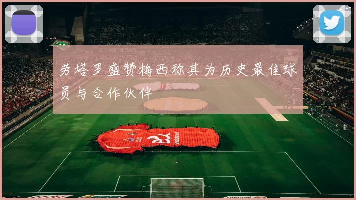 劳塔罗盛赞梅西称其为历史最佳球员与合作伙伴