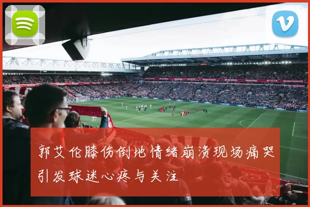 郭艾伦膝伤倒地情绪崩溃现场痛哭引发球迷心疼与关注