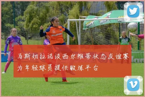 马斯切拉诺谈西尔维蒂状态友谊赛为年轻球员提供锻炼平台