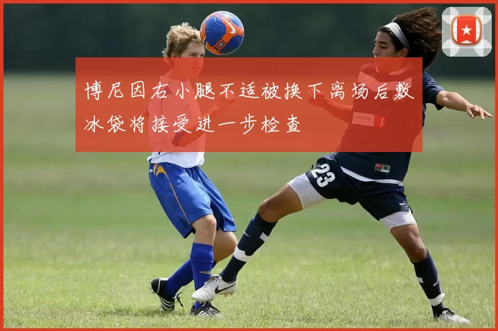 博尼因右小腿不适被换下离场后敷冰袋将接受进一步检查