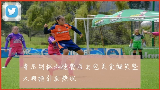 鲁尼到林加德餐厅打包美食微笑竖大拇指引发热议