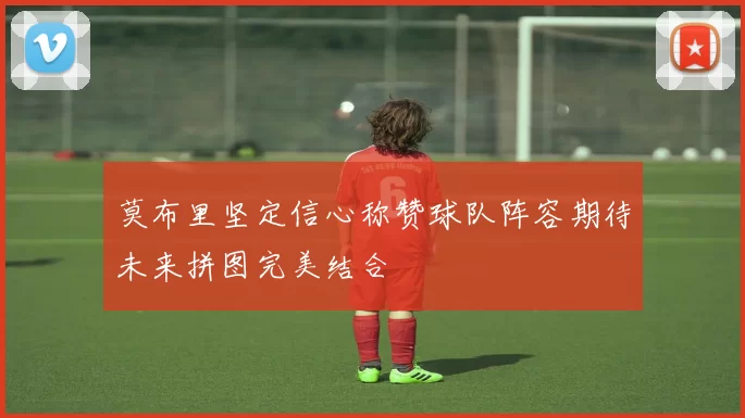 莫布里坚定信心称赞球队阵容期待未来拼图完美结合