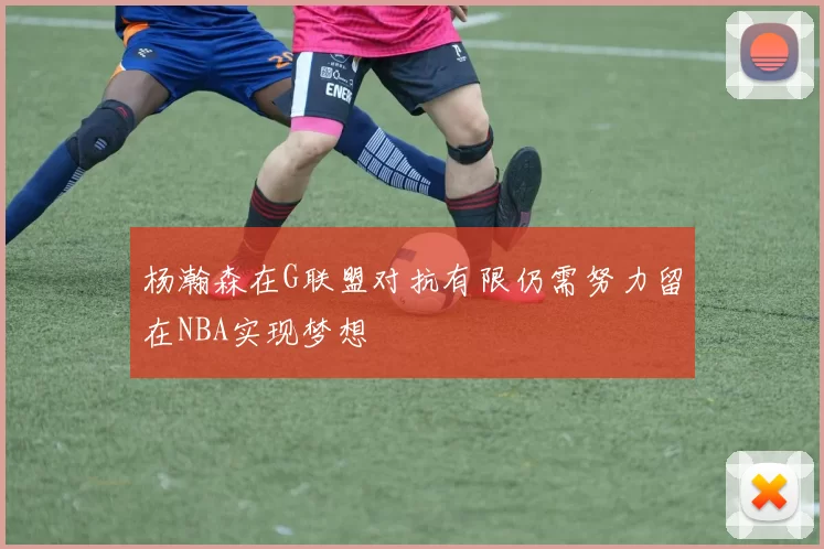 杨瀚森在G联盟对抗有限仍需努力留在NBA实现梦想