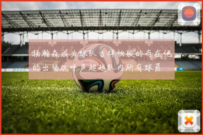 杨瀚森成为球队吉祥物般的存在他的出场欢呼声超越队内所有球员