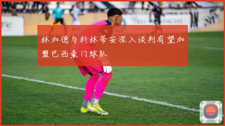 林加德与科林蒂安深入谈判有望加盟巴西豪门球队