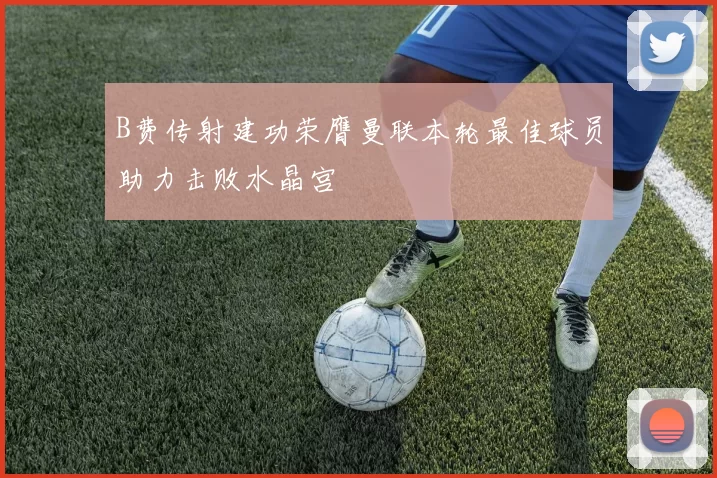 B费传射建功荣膺曼联本轮最佳球员助力击败水晶宫