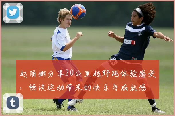 赵丽娜分享20公里越野跑体验感受，畅谈运动带来的快乐与成就感