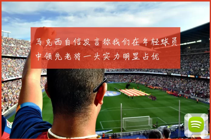马克西自信发言称我们在年轻球员中领先老将一头实力明显占优