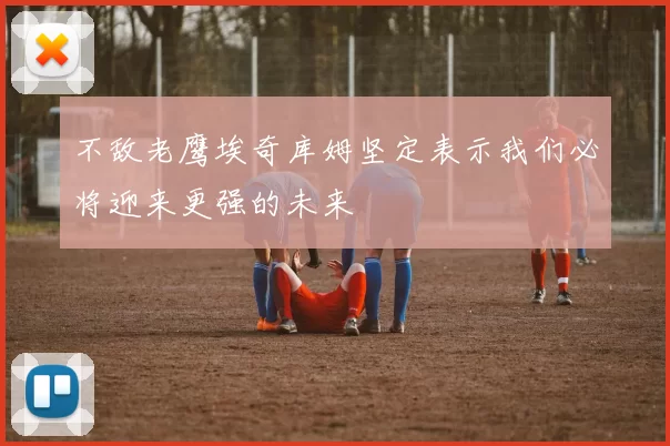 不敌老鹰埃奇库姆坚定表示我们必将迎来更强的未来