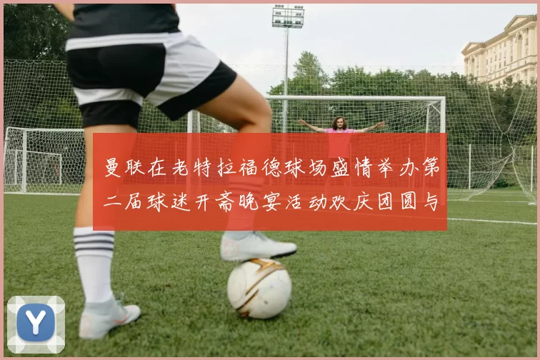 曼联在老特拉福德球场盛情举办第二届球迷开斋晚宴活动欢庆团圆与友谊