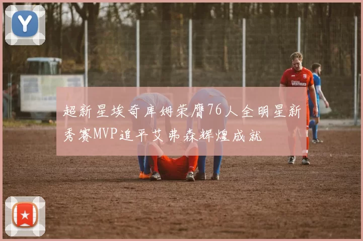 超新星埃奇库姆荣膺76人全明星新秀赛MVP追平艾弗森辉煌成就
